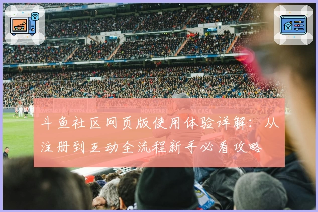 斗鱼社区网页版使用体验详解：从注册到互动全流程新手必看攻略