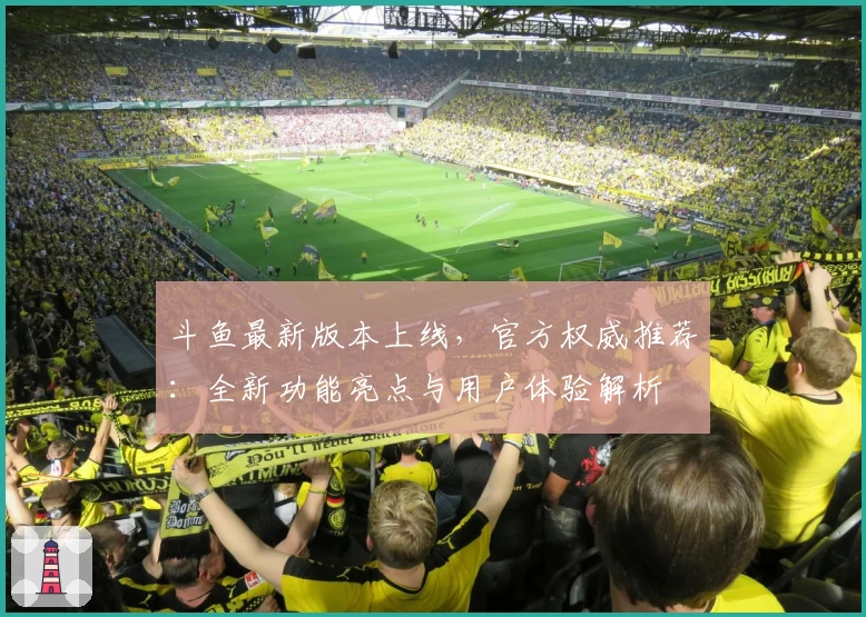 斗鱼最新版本上线，官方权威推荐：全新功能亮点与用户体验解析