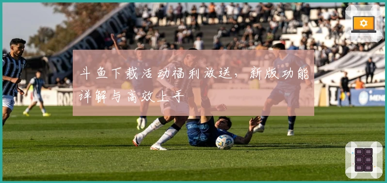 斗鱼下载活动福利放送，新版功能详解与高效上手