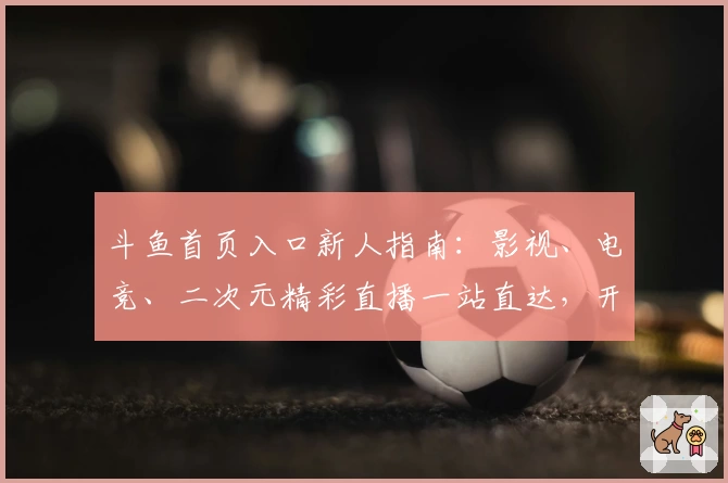 斗鱼首页入口新人指南：影视、电竞、二次元精彩直播一站直达，开启沉浸式观影体验
