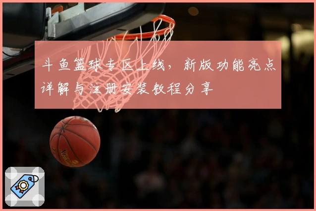 斗鱼篮球专区上线，新版功能亮点详解与注册安装教程分享