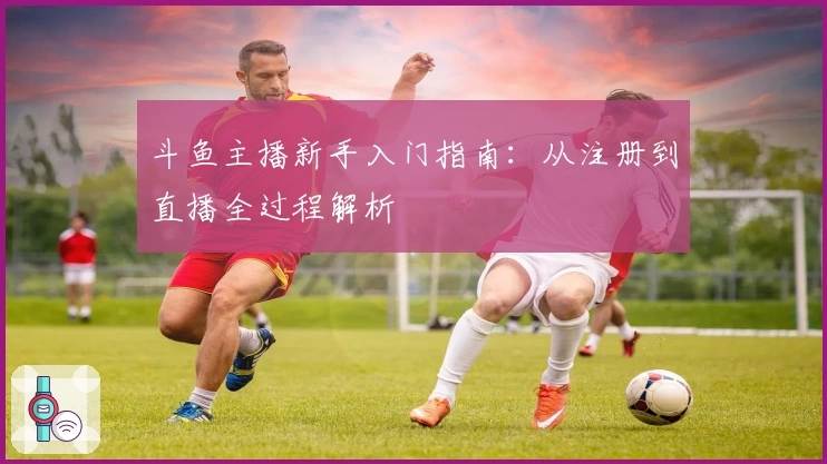 斗鱼主播新手入门指南：从注册到直播全过程解析