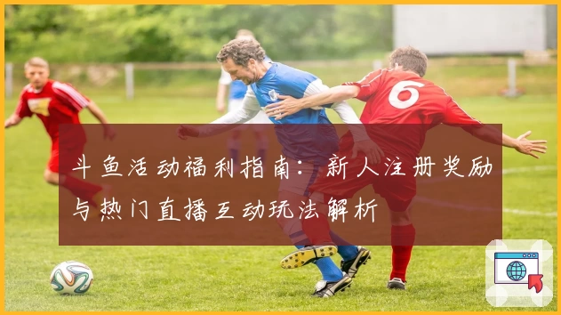 斗鱼活动福利指南：新人注册奖励与热门直播互动玩法解析