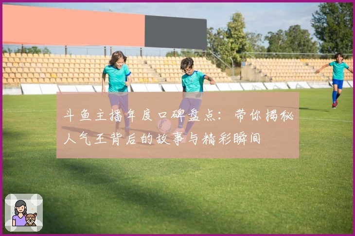 斗鱼主播年度口碑盘点：带你揭秘人气王背后的故事与精彩瞬间