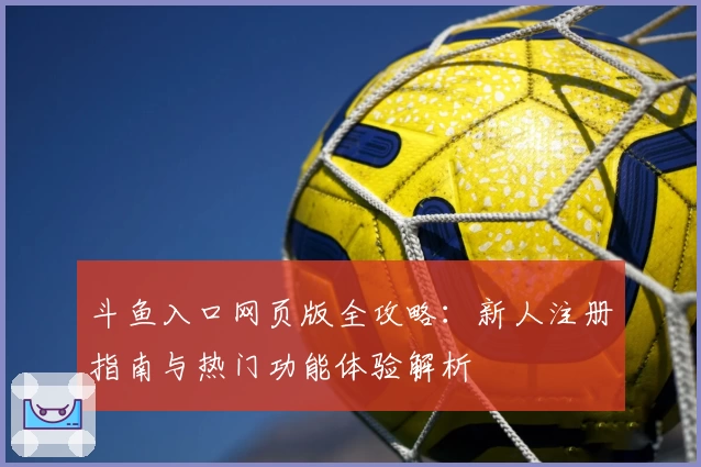 斗鱼入口网页版全攻略：新人注册指南与热门功能体验解析