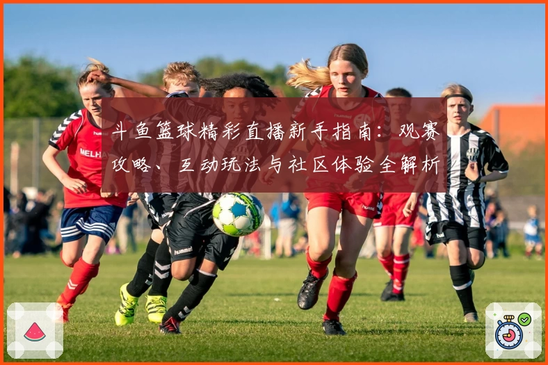 斗鱼篮球精彩直播新手指南：观赛攻略、互动玩法与社区体验全解析