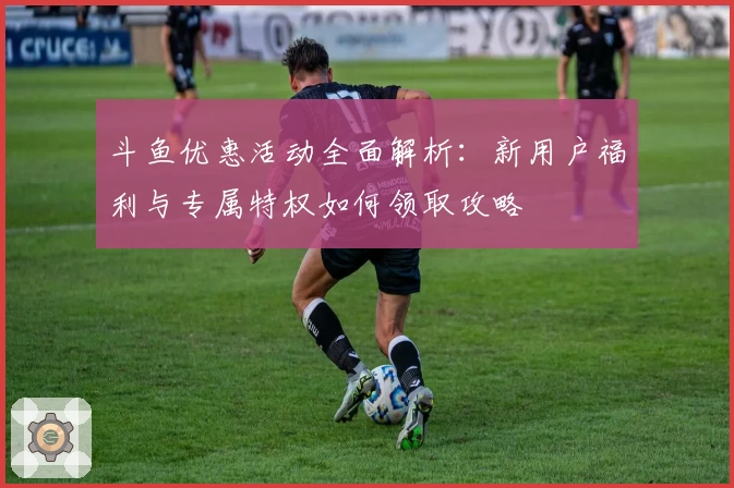 斗鱼优惠活动全面解析：新用户福利与专属特权如何领取攻略