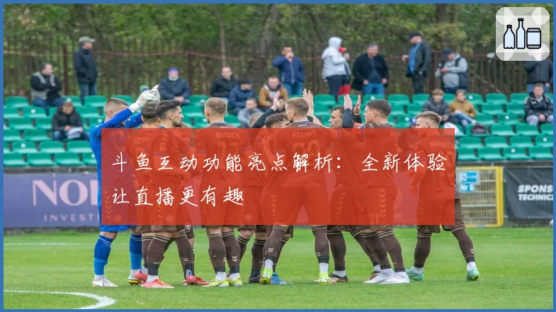 斗鱼互动功能亮点解析：全新体验让直播更有趣