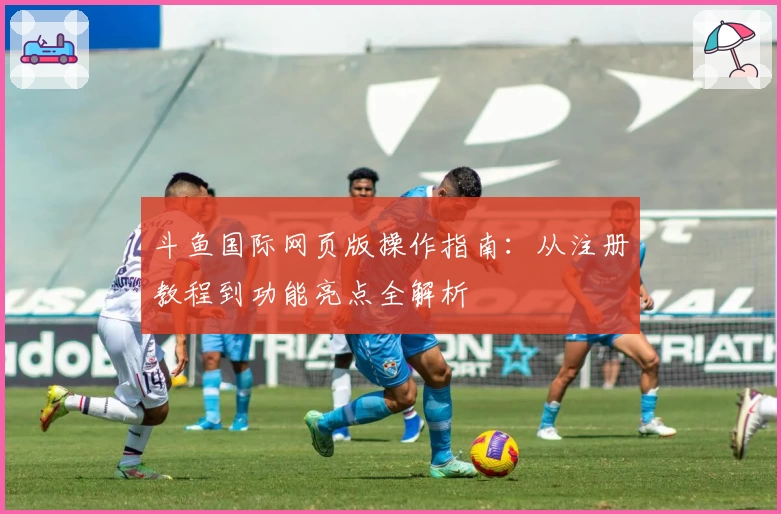 斗鱼国际网页版操作指南：从注册教程到功能亮点全解析