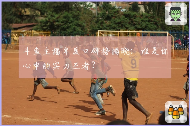 斗鱼主播年度口碑榜揭晓：谁是你心中的实力王者？