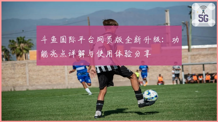 斗鱼国际平台网页版全新升级：功能亮点详解与使用体验分享