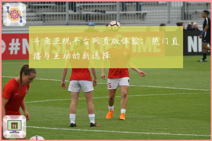 斗鱼正规平台网页版体验：热门直播与互动的新选择