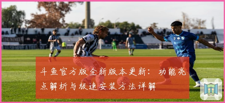 斗鱼官方版全新版本更新：功能亮点解析与极速安装方法详解